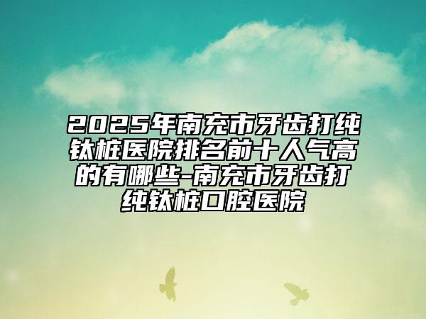 2025年南充市牙齒打純鈦樁醫(yī)院排名前十人氣高的有哪些-南充市牙齒打純鈦樁口腔醫(yī)院