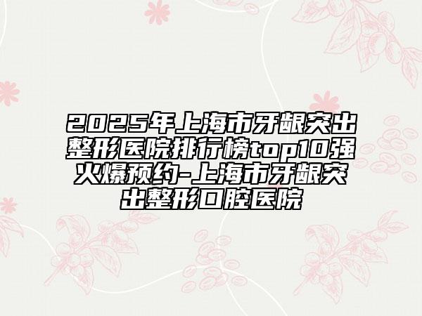 2025年上海市牙齦突出整形醫(yī)院排行榜top10強火爆預約-上海市牙齦突出整形口腔醫(yī)院