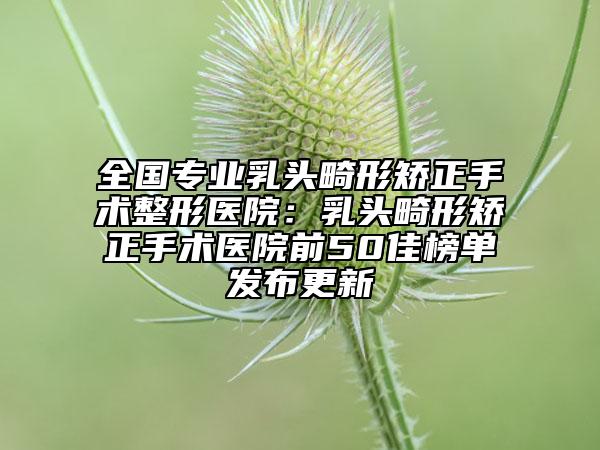 全國專業(yè)乳頭畸形矯正手術(shù)整形醫(yī)院：乳頭畸形矯正手術(shù)醫(yī)院前50佳榜單發(fā)布更新