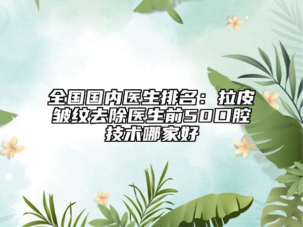 全國國內(nèi)醫(yī)生排名：拉皮皺紋去除醫(yī)生前50口腔技術(shù)哪家好