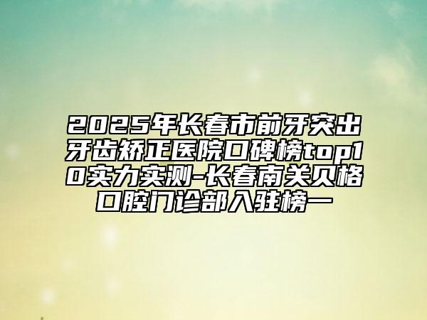 2025年長(zhǎng)春市前牙突出牙齒矯正醫(yī)院口碑榜top10實(shí)力實(shí)測(cè)-長(zhǎng)春南關(guān)貝格口腔門診部入駐榜一
