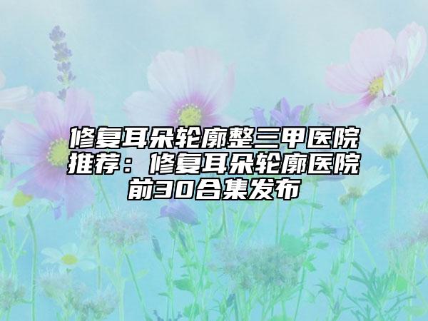 修復(fù)耳朵輪廓整三甲醫(yī)院推薦：修復(fù)耳朵輪廓醫(yī)院前30合集發(fā)布