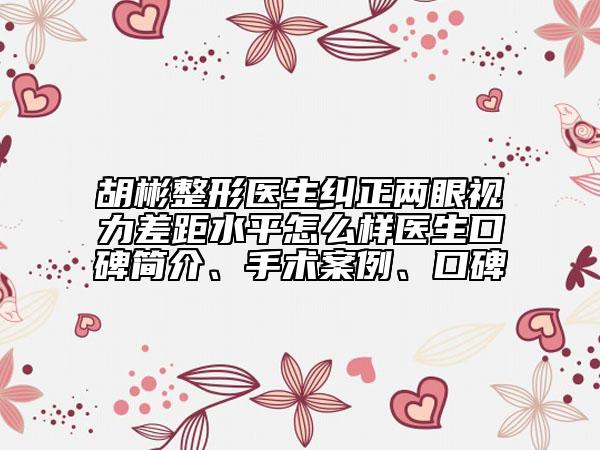 胡彬整形醫(yī)生糾正兩眼視力差距水平怎么樣醫(yī)生口碑簡(jiǎn)介、手術(shù)案例、口碑
