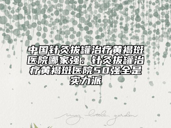 中國(guó)針灸拔罐治療黃褐斑醫(yī)院哪家強(qiáng)：針灸拔罐治療黃褐斑醫(yī)院50強(qiáng)全是實(shí)力派
