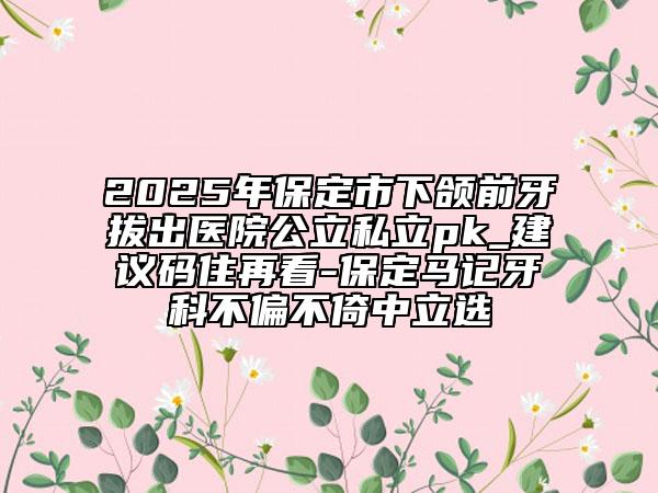 2025年保定市下頜前牙拔出醫(yī)院公立私立pk_建議碼住再看-保定馬記牙科不偏不倚中立選