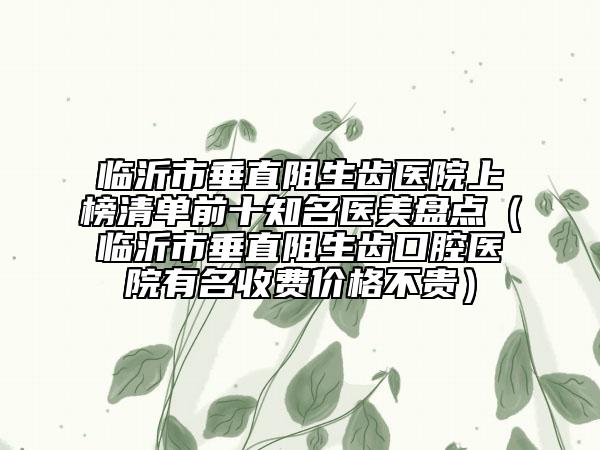 臨沂市垂直阻生齒醫(yī)院上榜清單前十知名醫(yī)美盤點（臨沂市垂直阻生齒口腔醫(yī)院有名收費價格不貴）