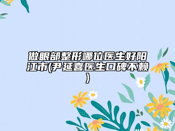 做眼部整形哪位醫(yī)生好陽(yáng)江市(尹延喜醫(yī)生口碑不賴)