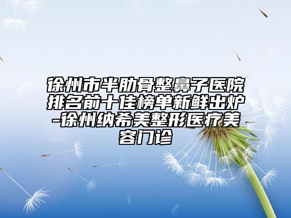 徐州市半肋骨整鼻子醫(yī)院排名前十佳榜單新鮮出爐-徐州納希美整形醫(yī)療美容門(mén)診