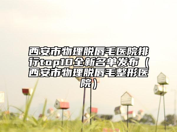 西安市物理脫唇毛醫(yī)院排行top10全新名單發(fā)布（西安市物理脫唇毛整形醫(yī)院）