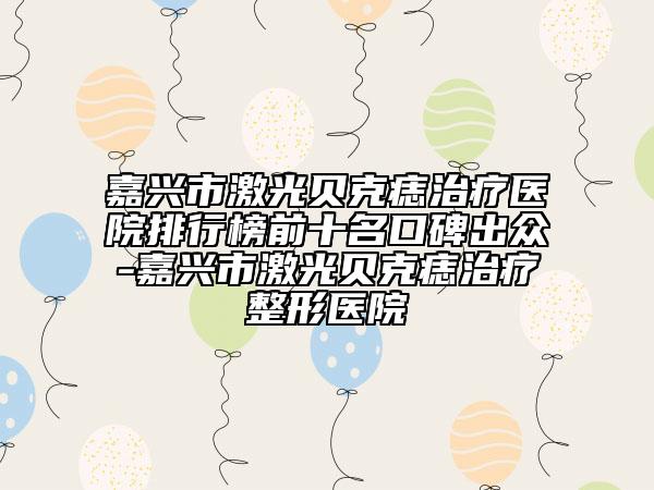 嘉興市激光貝克痣治療醫(yī)院排行榜前十名口碑出眾-嘉興市激光貝克痣治療整形醫(yī)院
