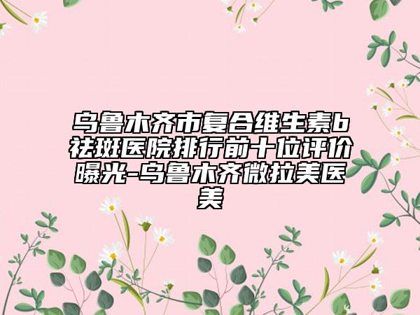 烏魯木齊市復(fù)合維生素b祛斑醫(yī)院排行前十位評(píng)價(jià)曝光-烏魯木齊微拉美醫(yī)美