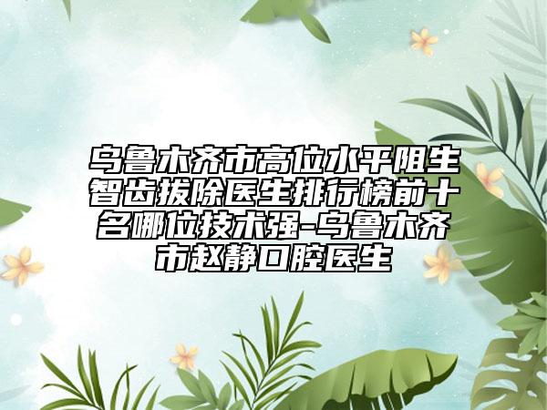 烏魯木齊市高位水平阻生智齒拔除醫(yī)生排行榜前十名哪位技術(shù)強(qiáng)-烏魯木齊市趙靜口腔醫(yī)生