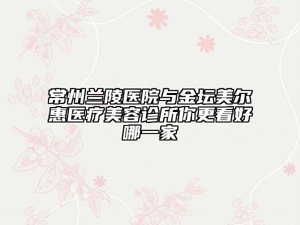 常州蘭陵醫(yī)院與金壇美爾惠醫(yī)療美容診所你更看好哪一家