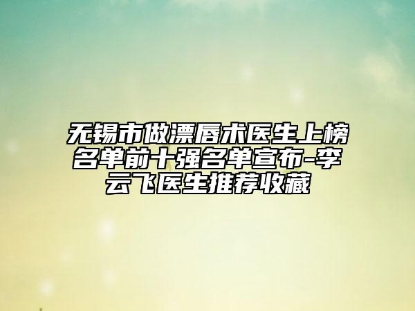 無錫市做漂唇術(shù)醫(yī)生上榜名單前十強(qiáng)名單宣布-李云飛醫(yī)生推薦收藏