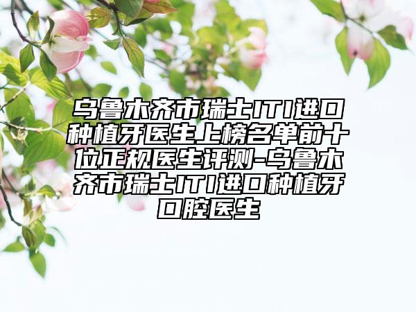烏魯木齊市瑞士ITI進(jìn)口種植牙醫(yī)生上榜名單前十位正規(guī)醫(yī)生評測-烏魯木齊市瑞士ITI進(jìn)口種植牙口腔醫(yī)生
