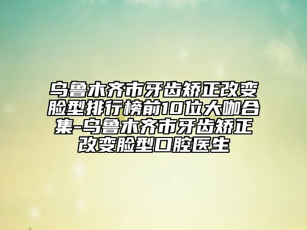 烏魯木齊市牙齒矯正改變臉型排行榜前10位大咖合集-烏魯木齊市牙齒矯正改變臉型口腔醫(yī)生