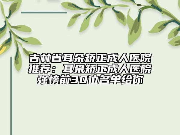 吉林省耳朵矯正成人醫(yī)院推薦：耳朵矯正成人醫(yī)院強榜前30位名單給你