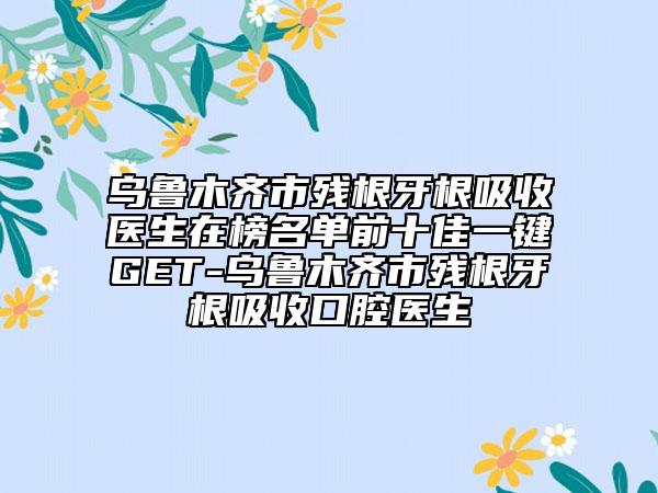烏魯木齊市殘根牙根吸收醫(yī)生在榜名單前十佳一鍵GET-烏魯木齊市殘根牙根吸收口腔醫(yī)生