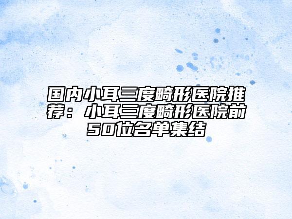 國內(nèi)小耳三度畸形醫(yī)院推薦：小耳三度畸形醫(yī)院前50位名單集結(jié)