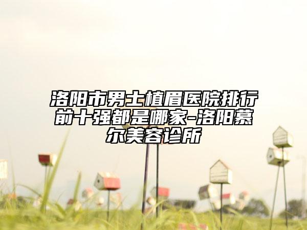 洛陽市男士植眉醫(yī)院排行前十強都是哪家-洛陽慕爾美容診所
