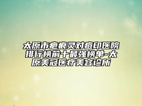 太原市疤痕靈對痘印醫(yī)院排行榜前十最強(qiáng)榜單-太原美冠醫(yī)療美容診所