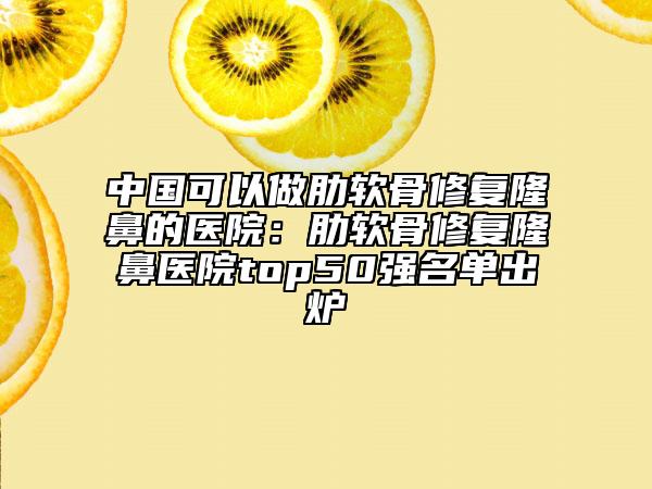 中國(guó)可以做肋軟骨修復(fù)隆鼻的醫(yī)院：肋軟骨修復(fù)隆鼻醫(yī)院top50強(qiáng)名單出爐