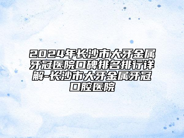 2024年長沙市大牙金屬牙冠醫(yī)院口碑排名排行詳解-長沙市大牙金屬牙冠口腔醫(yī)院