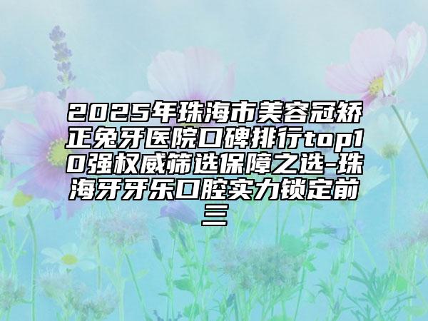 2025年珠海市美容冠矯正兔牙醫(yī)院口碑排行top10強權威篩選保障之選-珠海牙牙樂口腔實力鎖定前三