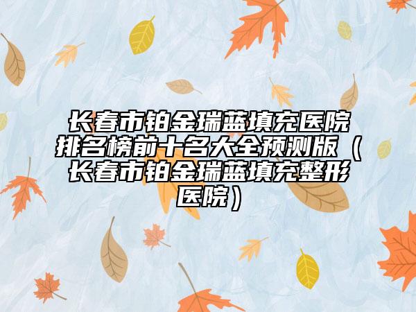 長(zhǎng)春市鉑金瑞藍(lán)填充醫(yī)院排名榜前十名大全預(yù)測(cè)版（長(zhǎng)春市鉑金瑞藍(lán)填充整形醫(yī)院）