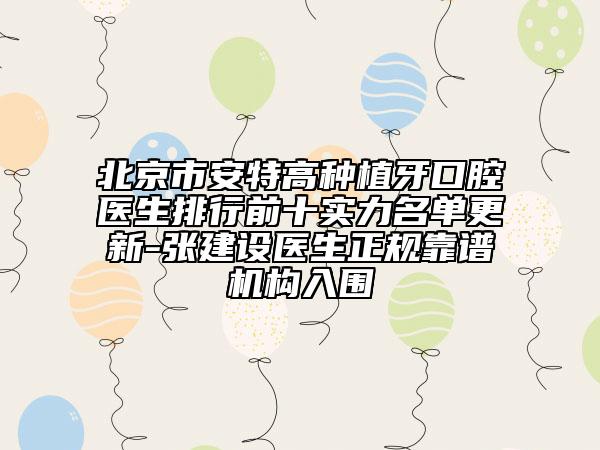 北京市安特高種植牙口腔醫(yī)生排行前十實(shí)力名單更新-張建設(shè)醫(yī)生正規(guī)靠譜機(jī)構(gòu)入圍