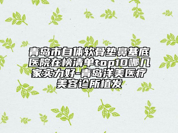 青島市自體軟骨墊鼻基底醫(yī)院在榜清單top10哪幾家實力好-青島洋美醫(yī)療美容診所植發(fā)