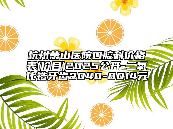 杭州蕭山醫(yī)院口腔科價格表(價目)2025公開-二氧化鋯牙齒2040-8014元