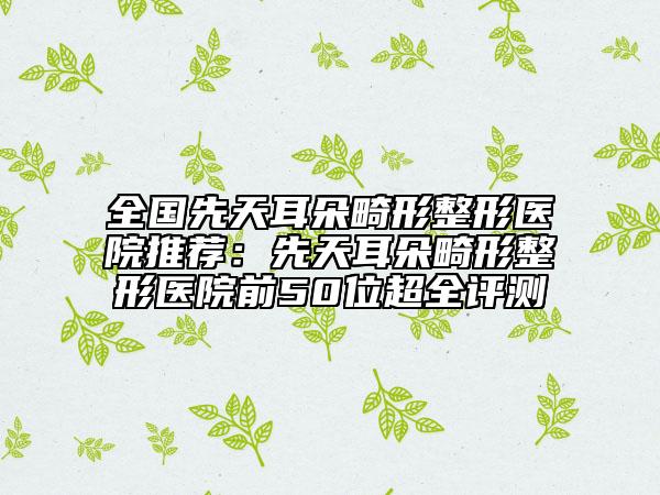 全國先天耳朵畸形整形醫(yī)院推薦：先天耳朵畸形整形醫(yī)院前50位超全評測
