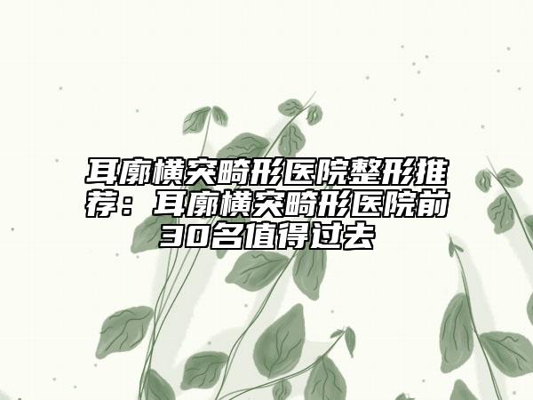 耳廓橫突畸形醫(yī)院整形推薦：耳廓橫突畸形醫(yī)院前30名值得過(guò)去