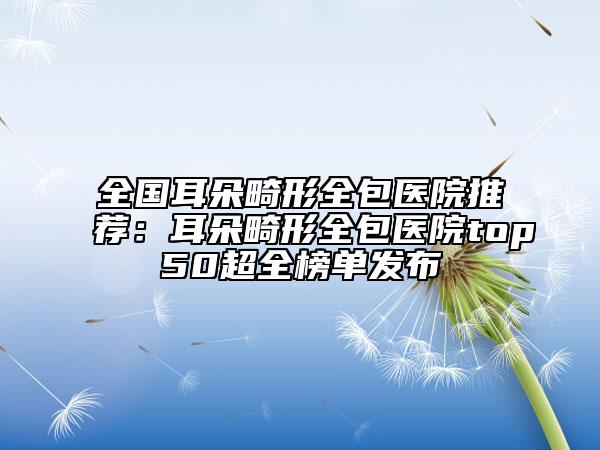 全國耳朵畸形全包醫(yī)院推薦：耳朵畸形全包醫(yī)院top50超全榜單發(fā)布