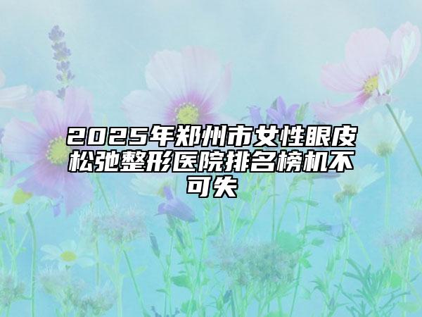 2025年鄭州市女性眼皮松弛整形醫(yī)院排名榜機(jī)不可失