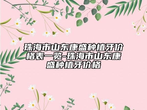 珠海市山東康盛種植牙價格表一覽-珠海市山東康盛種植牙價格