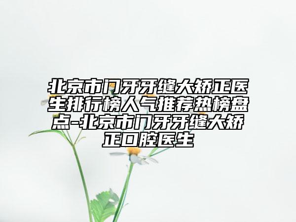 北京市門牙牙縫大矯正醫(yī)生排行榜人氣推薦熱榜盤點(diǎn)-北京市門牙牙縫大矯正口腔醫(yī)生