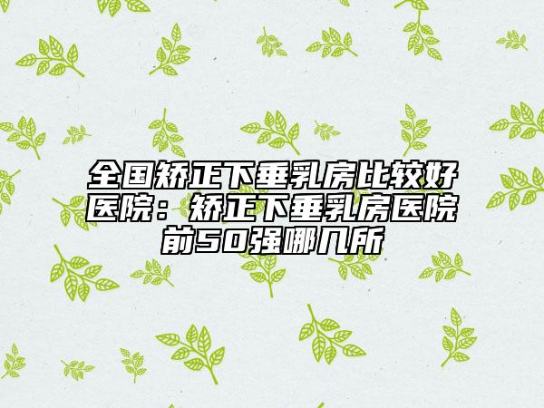 全國(guó)矯正下垂乳房比較好醫(yī)院：矯正下垂乳房醫(yī)院前50強(qiáng)哪幾所