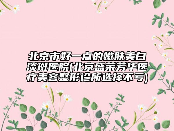 北京市好一點(diǎn)的嫩膚美白淡斑醫(yī)院(北京盛榮芳華醫(yī)療美容整形診所選擇不虧)