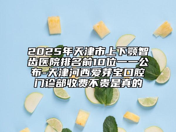 2025年天津市上下顎智齒醫(yī)院排名前10位一一公布-天津河西愛芽寶口腔門診部收費不貴是真的
