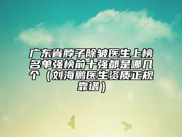 廣東省脖子除皺醫(yī)生上榜名單強(qiáng)榜前十強(qiáng)都是哪幾個(gè)（劉海鵬醫(yī)生資質(zhì)正規(guī)靠譜）