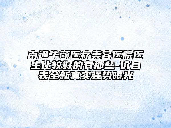 南通華顏醫(yī)療美容醫(yī)院醫(yī)生比較好的有那些-價目表全新真實強勢曝光