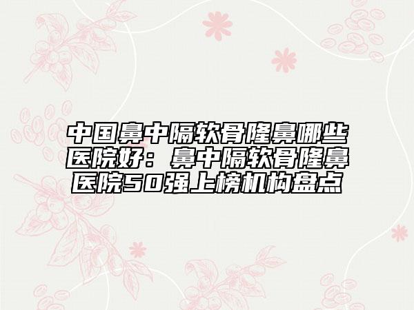 中國(guó)鼻中隔軟骨隆鼻哪些醫(yī)院好：鼻中隔軟骨隆鼻醫(yī)院50強(qiáng)上榜機(jī)構(gòu)盤點(diǎn)