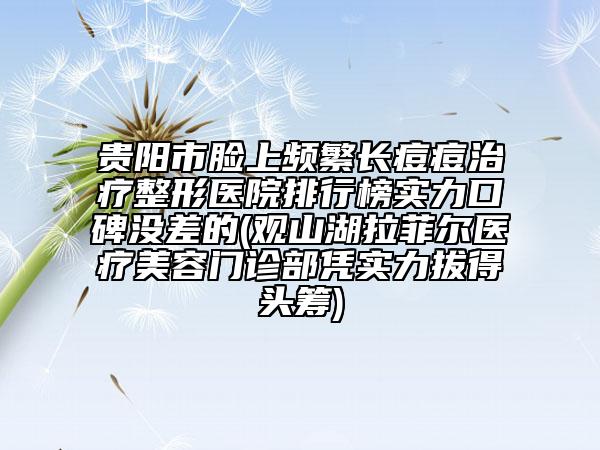 貴陽市臉上頻繁長痘痘治療整形醫(yī)院排行榜實(shí)力口碑沒差的(觀山湖拉菲爾醫(yī)療美容門診部憑實(shí)力拔得頭籌)