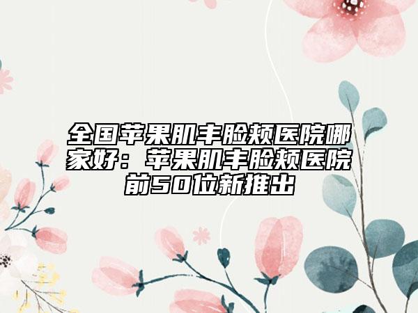 全國(guó)蘋(píng)果肌豐臉頰醫(yī)院哪家好：蘋(píng)果肌豐臉頰醫(yī)院前50位新推出