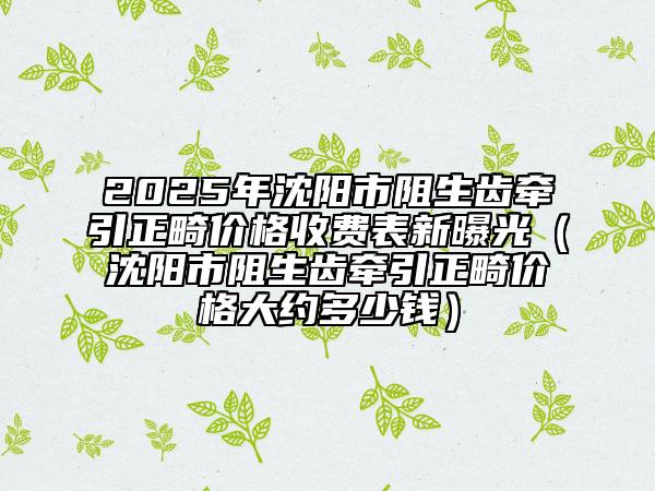 2025年沈陽市阻生齒牽引正畸價(jià)格收費(fèi)表新曝光（沈陽市阻生齒牽引正畸價(jià)格大約多少錢）