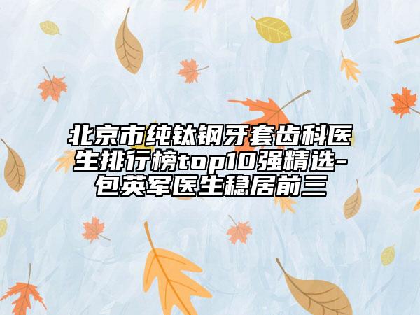 北京市純鈦鋼牙套齒科醫(yī)生排行榜top10強精選-包英軍醫(yī)生穩(wěn)居前三