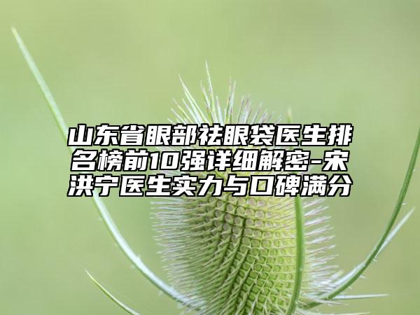 山東省眼部祛眼袋醫(yī)生排名榜前10強(qiáng)詳細(xì)解密-宋洪寧醫(yī)生實(shí)力與口碑滿分