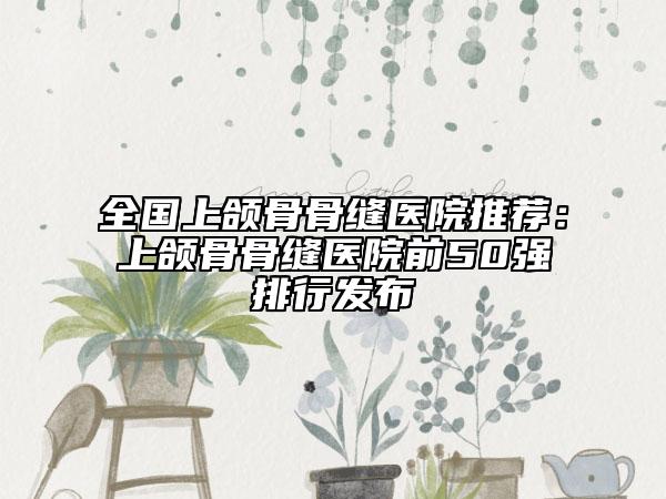 全國上頜骨骨縫醫(yī)院推薦：上頜骨骨縫醫(yī)院前50強排行發(fā)布